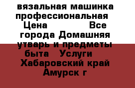 вязальная машинка профессиональная › Цена ­ 15 000 - Все города Домашняя утварь и предметы быта » Услуги   . Хабаровский край,Амурск г.